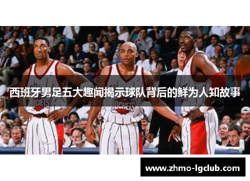 西班牙男足五大趣闻揭示球队背后的鲜为人知故事 西班牙男足五大趣闻揭示球队背后的鲜为人知故事