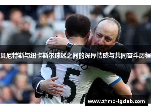贝尼特斯与纽卡斯尔球迷之间的深厚情感与共同奋斗历程 贝尼特斯与纽卡斯尔球迷之间的深厚情感与共同奋斗历程