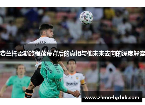 费兰托雷斯旅程落幕背后的真相与他未来去向的深度解读 费兰托雷斯旅程落幕背后的真相与他未来去向的深度解读