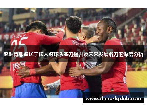 赵健博加盟辽宁铁人对球队实力提升及未来发展潜力的深度分析 赵健博加盟辽宁铁人对球队实力提升及未来发展潜力的深度分析