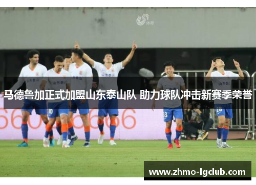 马德鲁加正式加盟山东泰山队 助力球队冲击新赛季荣誉