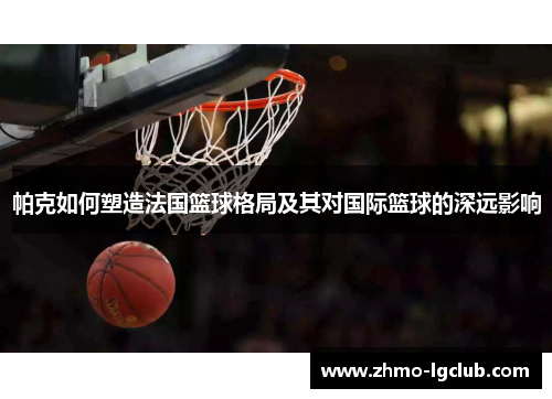 帕克如何塑造法国篮球格局及其对国际篮球的深远影响