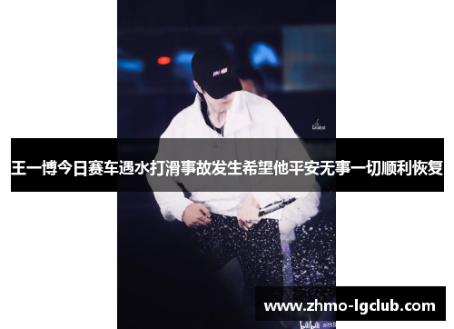 王一博今日赛车遇水打滑事故发生希望他平安无事一切顺利恢复