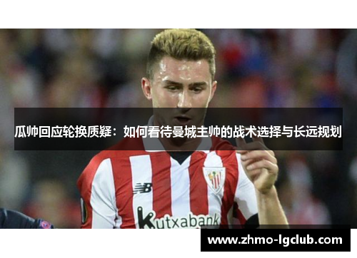 瓜帅回应轮换质疑:如何看待曼城主帅的战术选择与长远规划 瓜帅回应轮换质疑:如何看待曼城主帅的战术选择与长远规划