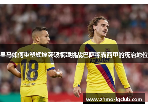 皇马如何重塑辉煌突破瓶颈挑战巴萨称霸西甲的统治地位