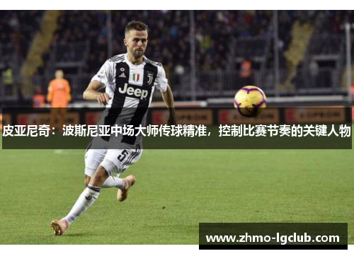 皮亚尼奇:波斯尼亚中场大师传球精准,控制比赛节奏的关键人物 皮亚尼奇:波斯尼亚中场大师传球精准,控制比赛节奏的关键人物