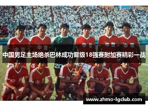 中国男足主场绝杀巴林成功晋级18强赛附加赛精彩一战