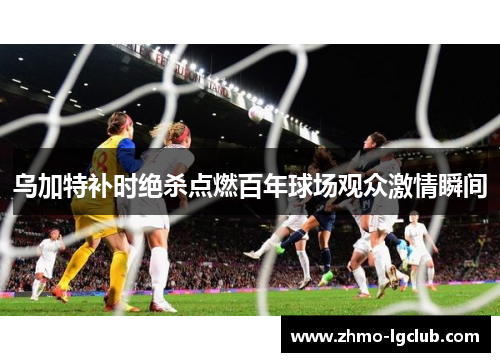 乌加特补时绝杀点燃百年球场观众激情瞬间