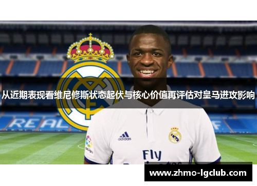 从近期表现看维尼修斯状态起伏与核心价值再评估对皇马进攻影响