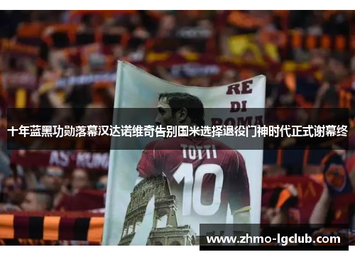 十年蓝黑功勋落幕汉达诺维奇告别国米选择退役门神时代正式谢幕终