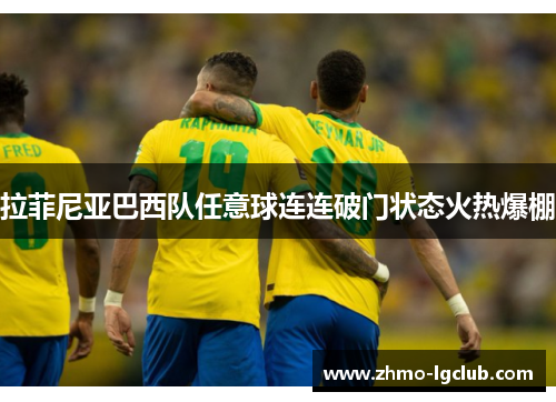 拉菲尼亚巴西队任意球连连破门状态火热爆棚