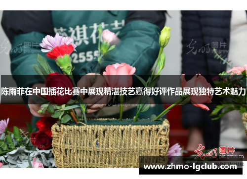 陈雨菲在中国插花比赛中展现精湛技艺赢得好评作品展现独特艺术魅力 陈雨菲在中国插花比赛中展现精湛技艺赢得好评作品展现独特艺术魅力