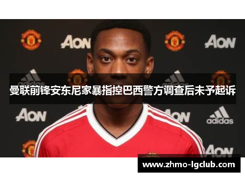 曼联前锋安东尼家暴指控巴西警方调查后未予起诉 曼联前锋安东尼家暴指控巴西警方调查后未予起诉