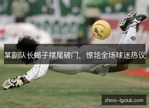 某副队长蝎子摆尾破门，惊艳全场球迷热议