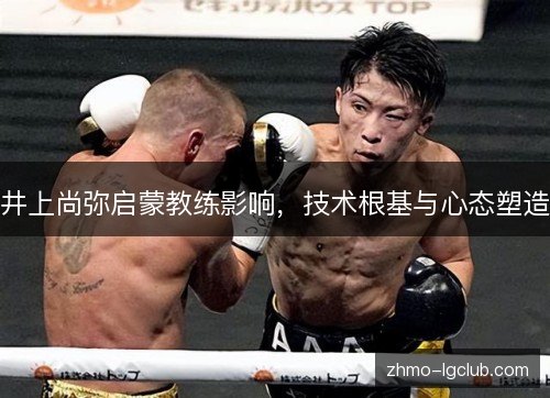 井上尚弥启蒙教练影响,技术根基与心态塑造 井上尚弥启蒙教练影响,技术根基与心态塑造