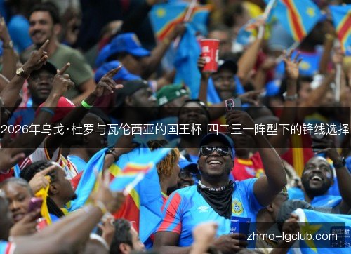 2026年乌戈·杜罗与瓦伦西亚的国王杯 四二三一阵型下的锋线选择 2026年乌戈·杜罗与瓦伦西亚的国王杯 四二三一阵型下的锋线选择